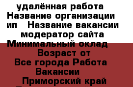 удалённая работа › Название организации ­ ип › Название вакансии ­ модератор сайта › Минимальный оклад ­ 39 500 › Возраст от ­ 18 - Все города Работа » Вакансии   . Приморский край,Лесозаводский г. о. 